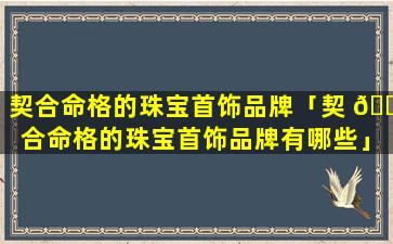 契合命格的珠宝首饰品牌「契 🐬 合命格的珠宝首饰品牌有哪些」